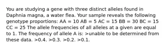 You are studying a gene with three distinct alleles found in Daphnia magna, a water flea. Your sample reveals the following genotype proportions: AA = 10 AB = 5 AC = 15 BB = 30 BC = 15 CC = 25 The allele frequencies of all alleles at a given are equal to 1. The frequency of allele A is: >unable to be determined from these data. >0.4. >0.3. >0.2. >0.1.