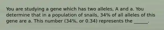 You are studying a gene which has two alleles, A and a. You determine that in a population of snails, 34% of all alleles of this gene are a. This number (34%, or 0.34) represents the ______.