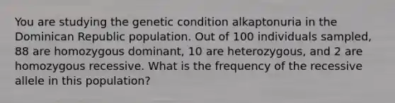 You are studying the genetic condition alkaptonuria in the Dominican Republic population. Out of 100 individuals sampled, 88 are homozygous dominant, 10 are heterozygous, and 2 are homozygous recessive. What is the frequency of the recessive allele in this population?