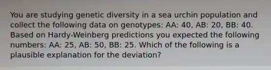 You are studying genetic diversity in a sea urchin population and collect the following data on genotypes: AA: 40, AB: 20, BB: 40. Based on Hardy-Weinberg predictions you expected the following numbers: AA: 25, AB: 50, BB: 25. Which of the following is a plausible explanation for the deviation?