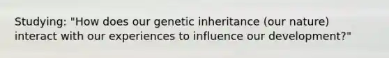 Studying: "How does our genetic inheritance (our nature) interact with our experiences to influence our development?"