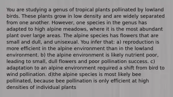 You are studying a genus of tropical plants pollinated by lowland birds. These plants grow in low density and are widely separated from one another. However, one species in the genus has adapted to high alpine meadows, where it is the most abundant plant over large areas. The alpine species has flowers that are small and dull, and unisexual. You infer that: a) reproduction is more efficient in the alpine environment than in the lowland environment. b) the alpine environment is likely nutrient poor, leading to small, dull flowers and poor pollination success. c) adaptation to an alpine environment required a shift from bird to wind pollination. d)the alpine species is most likely bee pollinated, because bee pollination is only efficient at high densities of individual plants