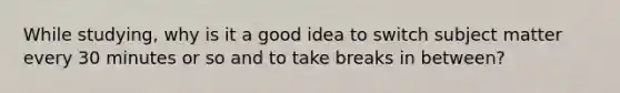 While studying, why is it a good idea to switch subject matter every 30 minutes or so and to take breaks in between?