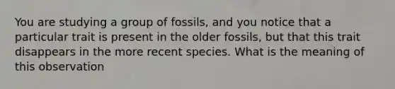 You are studying a group of fossils, and you notice that a particular trait is present in the older fossils, but that this trait disappears in the more recent species. What is the meaning of this observation