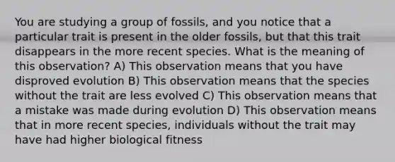 You are studying a group of fossils, and you notice that a particular trait is present in the older fossils, but that this trait disappears in the more recent species. What is the meaning of this observation? A) This observation means that you have disproved evolution B) This observation means that the species without the trait are less evolved C) This observation means that a mistake was made during evolution D) This observation means that in more recent species, individuals without the trait may have had higher biological fitness