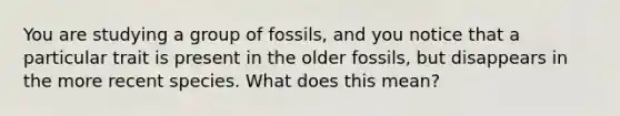 You are studying a group of fossils, and you notice that a particular trait is present in the older fossils, but disappears in the more recent species. What does this mean?