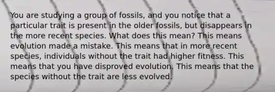 You are studying a group of fossils, and you notice that a particular trait is present in the older fossils, but disappears in the more recent species. What does this mean? This means evolution made a mistake. This means that in more recent species, individuals without the trait had higher fitness. This means that you have disproved evolution. This means that the species without the trait are less evolved.