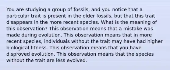 You are studying a group of fossils, and you notice that a particular trait is present in the older fossils, but that this trait disappears in the more recent species. What is the meaning of this observation? This observation means that a mistake was made during evolution. This observation means that in more recent species, individuals without the trait may have had higher biological fitness. This observation means that you have disproved evolution. This observation means that the species without the trait are less evolved.