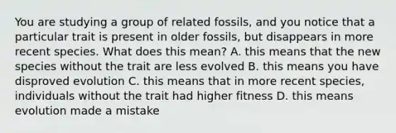 You are studying a group of related fossils, and you notice that a particular trait is present in older fossils, but disappears in more recent species. What does this mean? A. this means that the new species without the trait are less evolved B. this means you have disproved evolution C. this means that in more recent species, individuals without the trait had higher fitness D. this means evolution made a mistake