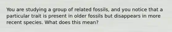 You are studying a group of related fossils, and you notice that a particular trait is present in older fossils but disappears in more recent species. What does this mean?