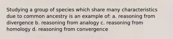 Studying a group of species which share many characteristics due to common ancestry is an example of: a. reasoning from divergence b. reasoning from analogy c. reasoning from homology d. reasoning from convergence