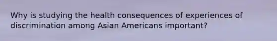 Why is studying the health consequences of experiences of discrimination among Asian Americans important?