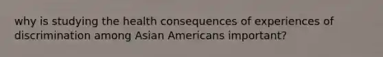 why is studying the health consequences of experiences of discrimination among Asian Americans important?