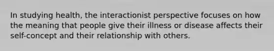 In studying health, the interactionist perspective focuses on how the meaning that people give their illness or disease affects their self-concept and their relationship with others.