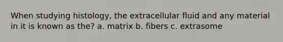 When studying histology, the extracellular fluid and any material in it is known as the? a. matrix b. fibers c. extrasome