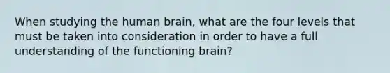 When studying the human brain, what are the four levels that must be taken into consideration in order to have a full understanding of the functioning brain?