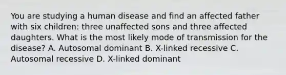 You are studying a human disease and find an affected father with six children: three unaffected sons and three affected daughters. What is the most likely mode of transmission for the disease? A. Autosomal dominant B. X-linked recessive C. Autosomal recessive D. X-linked dominant