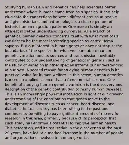 Studying human DNA and genetics can help scientists better understand where humans came from as a species. It can help elucidate the connections between different groups of people and give historians and anthropologists a clearer picture of historic human migration patterns One reason is simply an interest in better understanding ourselves. As a branch of genetics, human genetics concerns itself with what most of us consider to be the most interesting species on earth: Homo sapiens. But our interest in human genetics does not stop at the boundaries of the species, for what we learn about human genetic variation and its sources and transmission inevitably contributes to our understanding of genetics in general, just as the study of variation in other species informs our understanding of our own. A second reason for studying human genetics is its practical value for human welfare. In this sense, human genetics is more an applied science than a fundamental science. One benefit of studying human genetic variation is the discovery and description of the genetic contribution to many human diseases. This is an increasingly powerful motivation in light of our growing understanding of the contribution that genes make to the development of diseases such as cancer, heart disease, and diabetes. In fact, society has been willing in the past and continues to be willing to pay significant amounts of money for research in this area, primarily because of its perception that such study has enormous potential to improve human health. This perception, and its realization in the discoveries of the past 20 years, have led to a marked increase in the number of people and organizations involved in human genetics.