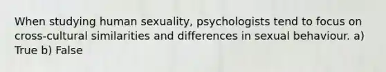 When studying human sexuality, psychologists tend to focus on cross-cultural similarities and differences in sexual behaviour. a) True b) False