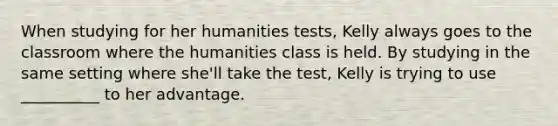 When studying for her humanities tests, Kelly always goes to the classroom where the humanities class is held. By studying in the same setting where she'll take the test, Kelly is trying to use __________ to her advantage.