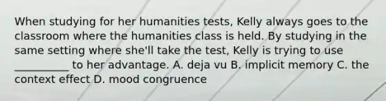 When studying for her humanities tests, Kelly always goes to the classroom where the humanities class is held. By studying in the same setting where she'll take the test, Kelly is trying to use __________ to her advantage. A. deja vu B. implicit memory C. the context effect D. mood congruence