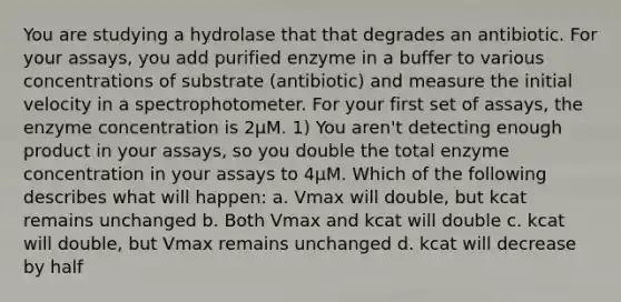 You are studying a hydrolase that that degrades an antibiotic. For your assays, you add purified enzyme in a buffer to various concentrations of substrate (antibiotic) and measure the initial velocity in a spectrophotometer. For your first set of assays, the enzyme concentration is 2µM. 1) You aren't detecting enough product in your assays, so you double the total enzyme concentration in your assays to 4µM. Which of the following describes what will happen: a. Vmax will double, but kcat remains unchanged b. Both Vmax and kcat will double c. kcat will double, but Vmax remains unchanged d. kcat will decrease by half