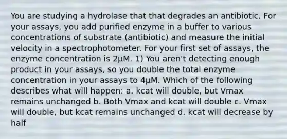 You are studying a hydrolase that that degrades an antibiotic. For your assays, you add purified enzyme in a buffer to various concentrations of substrate (antibiotic) and measure the initial velocity in a spectrophotometer. For your first set of assays, the enzyme concentration is 2µM. 1) You aren't detecting enough product in your assays, so you double the total enzyme concentration in your assays to 4µM. Which of the following describes what will happen: a. kcat will double, but Vmax remains unchanged b. Both Vmax and kcat will double c. Vmax will double, but kcat remains unchanged d. kcat will decrease by half