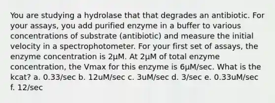 You are studying a hydrolase that that degrades an antibiotic. For your assays, you add purified enzyme in a buffer to various concentrations of substrate (antibiotic) and measure the initial velocity in a spectrophotometer. For your first set of assays, the enzyme concentration is 2µM. At 2µM of total enzyme concentration, the Vmax for this enzyme is 6µM/sec. What is the kcat? a. 0.33/sec b. 12uM/sec c. 3uM/sec d. 3/sec e. 0.33uM/sec f. 12/sec