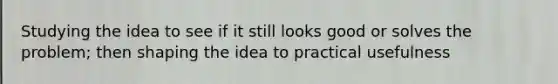 Studying the idea to see if it still looks good or solves the problem; then shaping the idea to practical usefulness