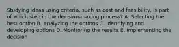 Studying ideas using​ criteria, such as cost and​ feasibility, is part of which step in the​ decision-making process? A. Selecting the best option B. Analyzing the options C. Identifying and developing options D. Monitoring the results E. Implementing the decision