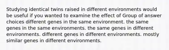 Studying identical twins raised in different environments would be useful if you wanted to examine the effect of Group of answer choices different genes in the same environment. the same genes in the same environments. the same genes in different environments. different genes in different environments. mostly similar genes in different environments.