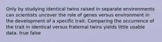 Only by studying identical twins raised in separate environments can scientists uncover the role of genes versus environment in the development of a specific trait. Comparing the occurrence of the trait in identical versus fraternal twins yields little usable data. true false