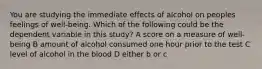 You are studying the immediate effects of alcohol on peoples feelings of well-being. Which of the following could be the dependent variable in this study? A score on a measure of well-being B amount of alcohol consumed one hour prior to the test C level of alcohol in the blood D either b or c