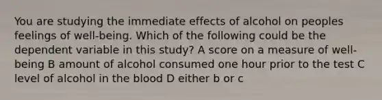 You are studying the immediate effects of alcohol on peoples feelings of well-being. Which of the following could be the dependent variable in this study? A score on a measure of well-being B amount of alcohol consumed one hour prior to the test C level of alcohol in the blood D either b or c