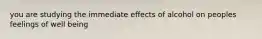 you are studying the immediate effects of alcohol on peoples feelings of well being