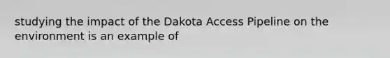 studying the impact of the Dakota Access Pipeline on the environment is an example of