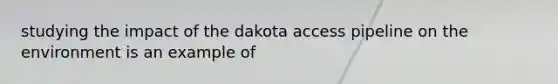 studying the impact of the dakota access pipeline on the environment is an example of