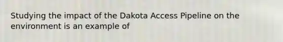 Studying the impact of the Dakota Access Pipeline on the environment is an example of