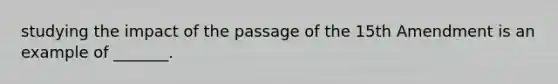 studying the impact of the passage of the 15th Amendment is an example of _______.