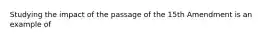 Studying the impact of the passage of the 15th Amendment is an example of