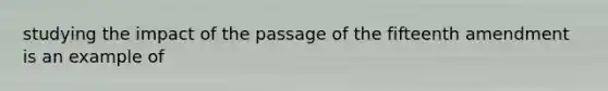 studying the impact of the passage of the fifteenth amendment is an example of