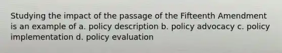 Studying the impact of the passage of the Fifteenth Amendment is an example of a. policy description b. policy advocacy c. policy implementation d. policy evaluation