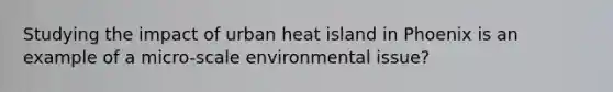 Studying the impact of urban heat island in Phoenix is an example of a micro-scale environmental issue?