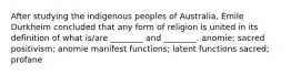 After studying the indigenous peoples of Australia, Émile Durkheim concluded that any form of religion is united in its definition of what is/are ________ and ________. anomie; sacred positivism; anomie manifest functions; latent functions sacred; profane