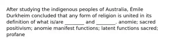 After studying the indigenous peoples of Australia, Émile Durkheim concluded that any form of religion is united in its definition of what is/are ________ and ________. anomie; sacred positivism; anomie manifest functions; latent functions sacred; profane