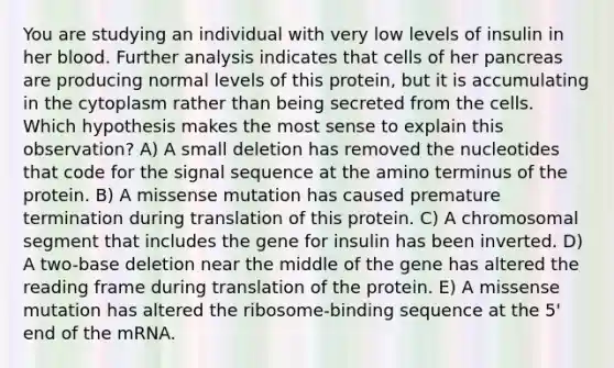 You are studying an individual with very low levels of insulin in her blood. Further analysis indicates that cells of her pancreas are producing normal levels of this protein, but it is accumulating in the cytoplasm rather than being secreted from the cells. Which hypothesis makes the most sense to explain this observation? A) A small deletion has removed the nucleotides that code for the signal sequence at the amino terminus of the protein. B) A missense mutation has caused premature termination during translation of this protein. C) A chromosomal segment that includes the gene for insulin has been inverted. D) A two-base deletion near the middle of the gene has altered the reading frame during translation of the protein. E) A missense mutation has altered the ribosome-binding sequence at the 5' end of the mRNA.