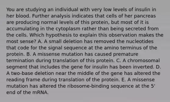 You are studying an individual with very low levels of insulin in her blood. Further analysis indicates that cells of her pancreas are producing normal levels of this protein, but most of it is accumulating in the cytoplasm rather than being secreted from the cells. Which hypothesis to explain this observation makes the most sense? A. A small deletion has removed the nucleotides that code for the signal sequence at the amino terminus of the protein. B. A missense mutation has caused premature termination during translation of this protein. C. A chromosomal segment that includes the gene for insulin has been inverted. D. A two-base deletion near the middle of the gene has altered the reading frame during translation of the protein. E. A missense mutation has altered the ribosome-binding sequence at the 5' end of the mRNA.