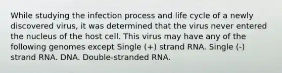 While studying the infection process and life cycle of a newly discovered virus, it was determined that the virus never entered the nucleus of the host cell. This virus may have any of the following genomes except Single (+) strand RNA. Single (-) strand RNA. DNA. Double-stranded RNA.