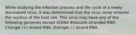 While studying the infection process and life cycle of a newly discovered virus, it was determined that the virus never entered the nucleus of the host cell. This virus may have any of the following genomes except A)DNA B)double-stranded RNA. C)single (+) strand RNA. D)single (-) strand RNA.