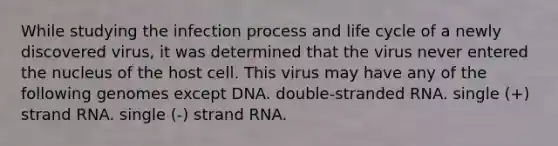 While studying the infection process and life cycle of a newly discovered virus, it was determined that the virus never entered the nucleus of the host cell. This virus may have any of the following genomes except DNA. double-stranded RNA. single (+) strand RNA. single (-) strand RNA.